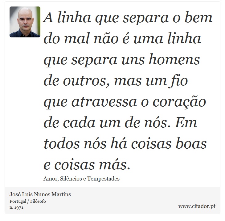 A linha que separa o bem do mal não é uma linha que separa uns homens de outros, mas um fio que atravessa o coração de cada um de nós. Em todos nós há coisas boas e coisas más. - José Luís Nunes Martins - Frases