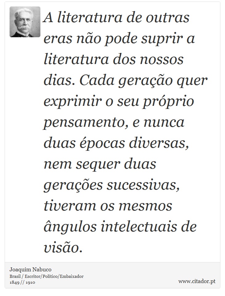 A literatura de outras eras não pode suprir a literatura dos nossos dias. Cada geração quer exprimir o seu próprio pensamento, e nunca duas épocas diversas, nem sequer duas gerações sucessivas, tiveram os mesmos ângulos intelectuais de visão. - Joaquim Nabuco - Frases
