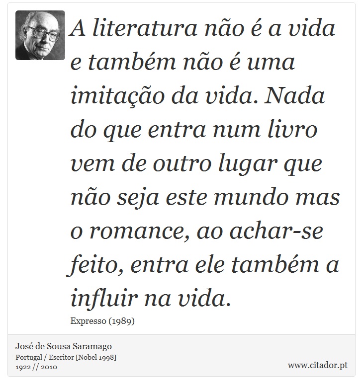 A literatura não é a vida e também não é uma imitação da vida. Nada do que entra num livro vem de outro lugar que não seja este mundo mas o romance, ao achar-se feito, entra ele também a influir na vida. - José Saramago - Frases