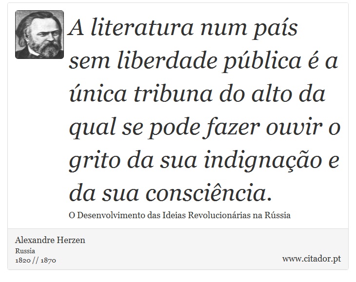 A literatura num país sem liberdade pública é a única tribuna do alto da qual se pode fazer ouvir o grito da sua indignação e da sua consciência. - Alexandre Herzen - Frases
