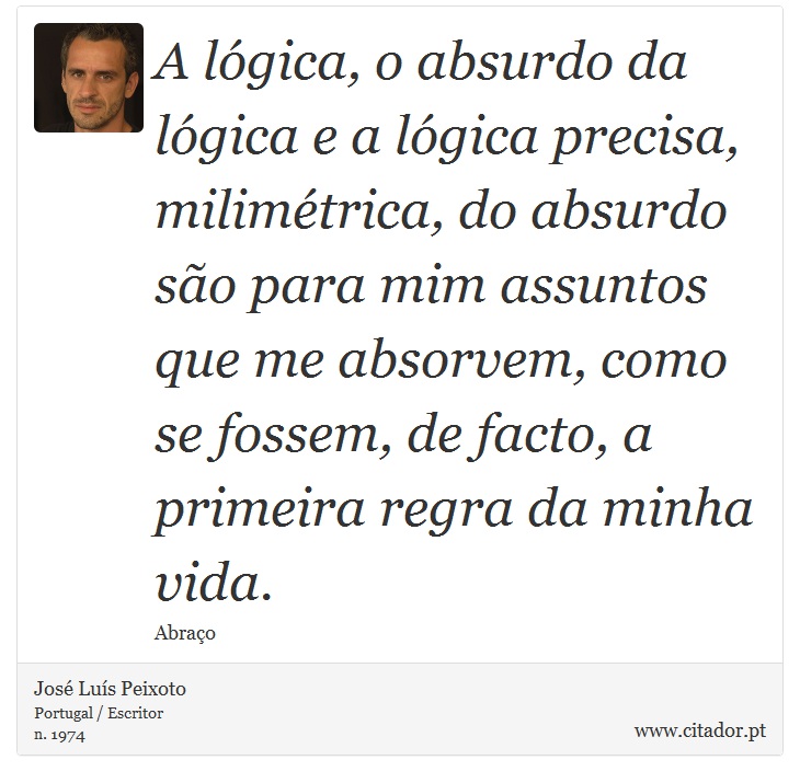 A lógica, o absurdo da lógica e a lógica precisa, milimétrica, do absurdo são para mim assuntos que me absorvem, como se fossem, de facto, a primeira regra da minha vida. - José Luís Peixoto - Frases