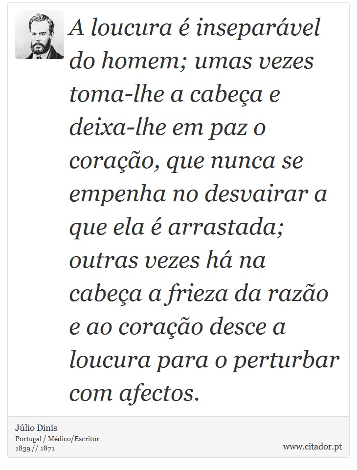A loucura é inseparável do homem; umas vezes toma-lhe a cabeça e deixa-lhe em paz o coração, que nunca se empenha no desvairar a que ela é arrastada; outras vezes há na cabeça a frieza da razão e ao coração desce a loucura para o perturbar com afectos. - Júlio Dinis - Frases