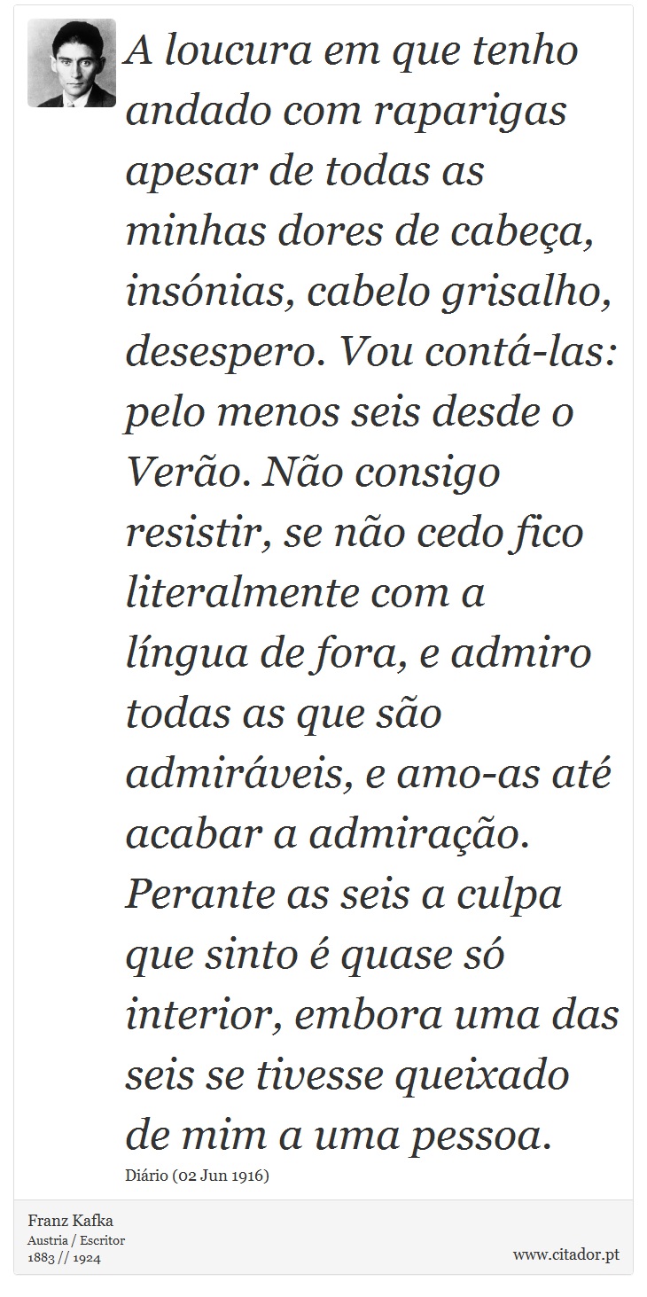 A loucura em que tenho andado com raparigas apesar de todas as minhas dores de cabeça, insónias, cabelo grisalho, desespero. Vou contá-las: pelo menos seis desde o Verão. Não consigo resistir, se não cedo fico literalmente com a língua de fora, e admiro todas as que são admiráveis, e amo-as até acabar a admiração. Perante as seis a culpa que sinto é quase só interior, embora uma das seis se tivesse queixado de mim a uma pessoa. - Franz Kafka - Frases