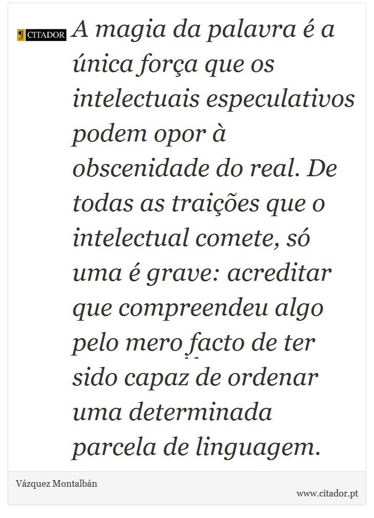 A magia da palavra é a única força que os intelectuais especulativos podem opor à obscenidade do real. De todas as traições que o intelectual comete, só uma é grave: acreditar que compreendeu algo pelo mero facto de ter sido capaz de ordenar uma determinada parcela de linguagem. - Vázquez Montalbán - Frases