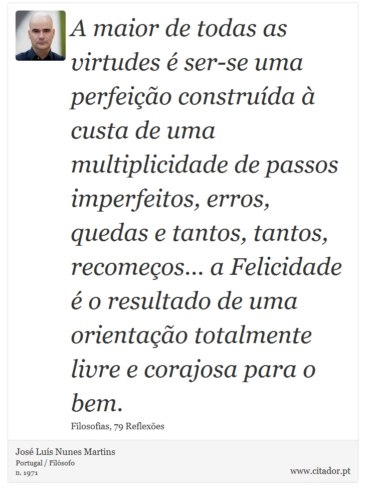 A maior de todas as virtudes é ser-se uma perfeição construída à custa de uma multiplicidade de passos imperfeitos, erros, quedas e tantos, tantos, recomeços... a Felicidade é o resultado de uma orientação totalmente livre e corajosa para o bem. - José Luís Nunes Martins - Frases