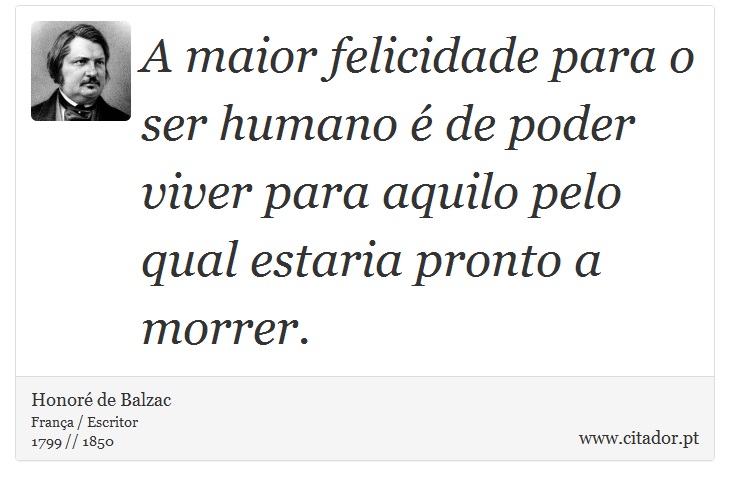 A maior felicidade para o ser humano é de poder viver para aquilo pelo qual estaria pronto a morrer. - Honoré de Balzac - Frases