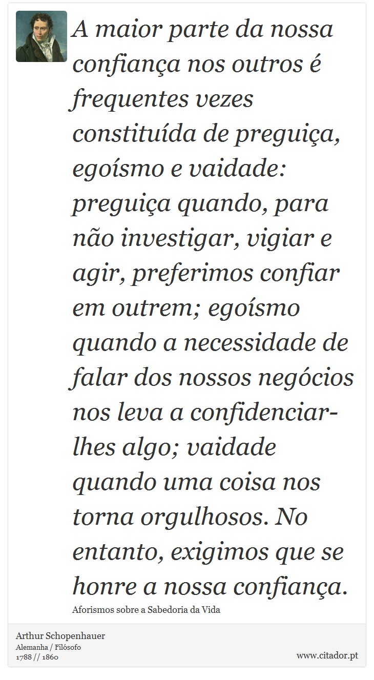 A maior parte da nossa confiança nos outros é frequentes vezes constituída de preguiça, egoísmo e vaidade: preguiça quando, para não investigar, vigiar e agir, preferimos confiar em outrem; egoísmo quando a necessidade de falar dos nossos negócios nos leva a confidenciar-lhes algo; vaidade quando uma coisa nos torna orgulhosos. No entanto, exigimos que se honre a nossa confiança. - Arthur Schopenhauer - Frases