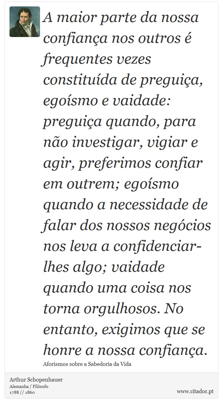 A maior parte da nossa confiana nos outros  frequentes vezes constituda de preguia, egosmo e vaidade: preguia quando, para no investigar, vigiar e agir, preferimos confiar em outrem; egosmo quando a necessidade de falar dos nossos negcios nos leva a confidenciar-lhes algo; vaidade quando uma coisa nos torna orgulhosos. No entanto, exigimos que se honre a nossa confiana. - Arthur Schopenhauer - Frases