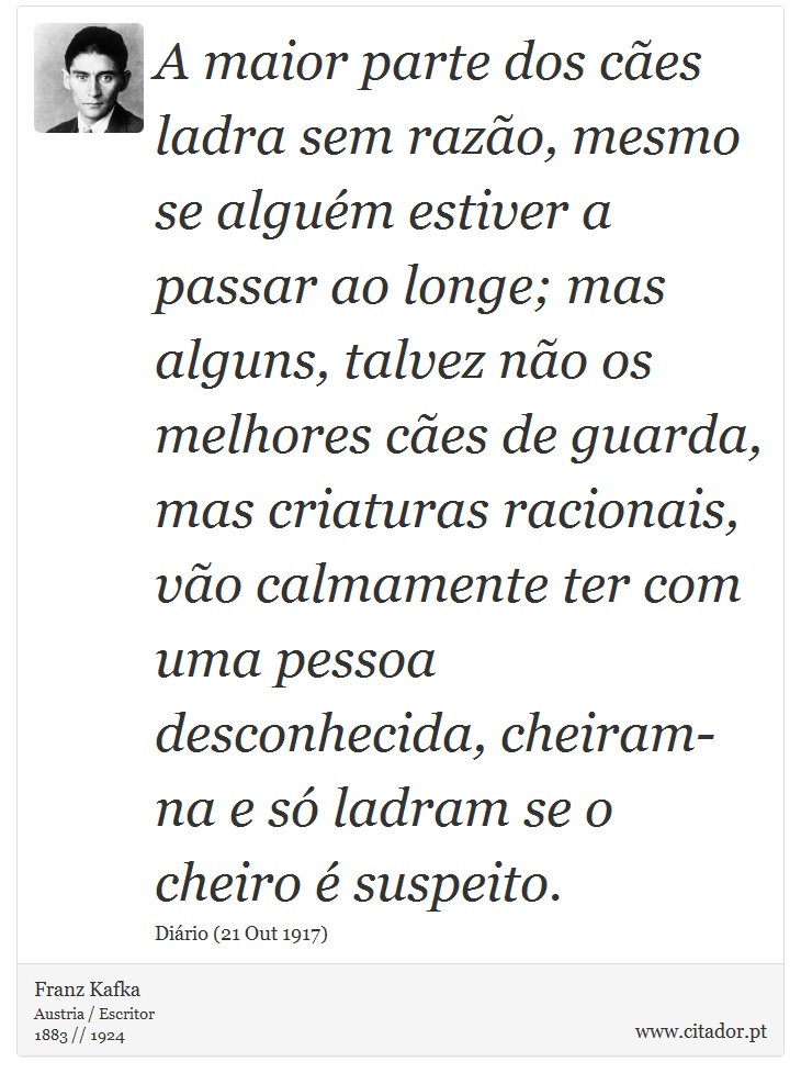 A maior parte dos cães ladra sem razão, mesmo se alguém estiver a passar ao longe; mas alguns, talvez não os melhores cães de guarda, mas criaturas racionais, vão calmamente ter com uma pessoa desconhecida, cheiram-na e só ladram se o cheiro é suspeito. - Franz Kafka - Frases