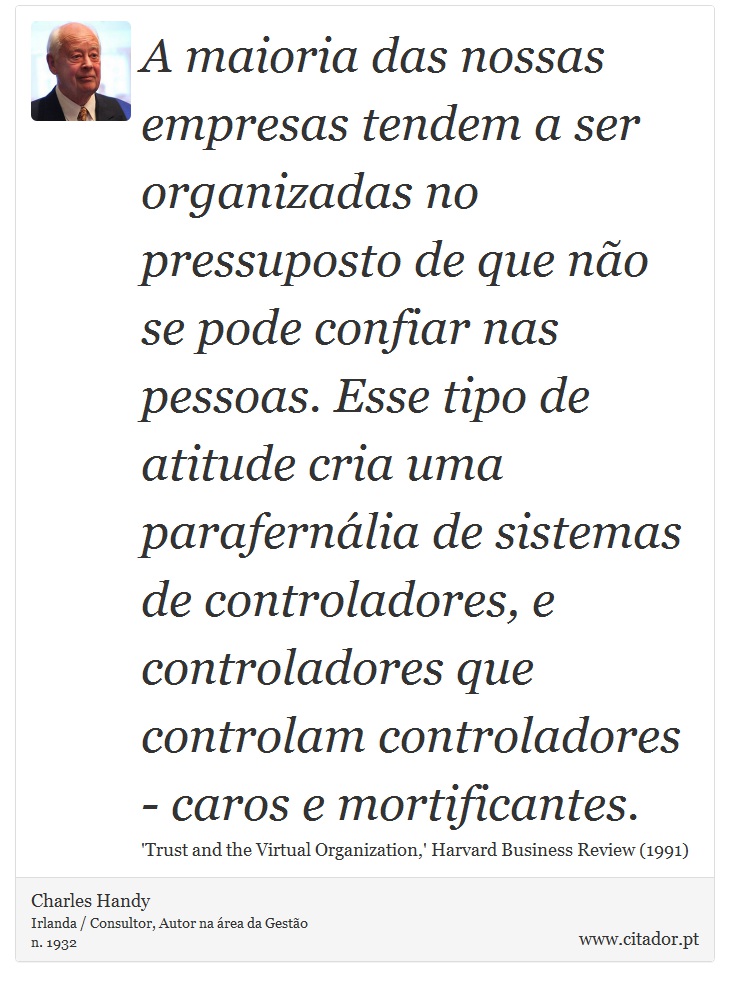 A maioria das nossas empresas tendem a ser organizadas no pressuposto de que não se pode confiar nas pessoas. Esse tipo de atitude cria uma parafernália de sistemas de controladores, e controladores que controlam controladores - caros e mortificantes. - Charles Handy - Frases