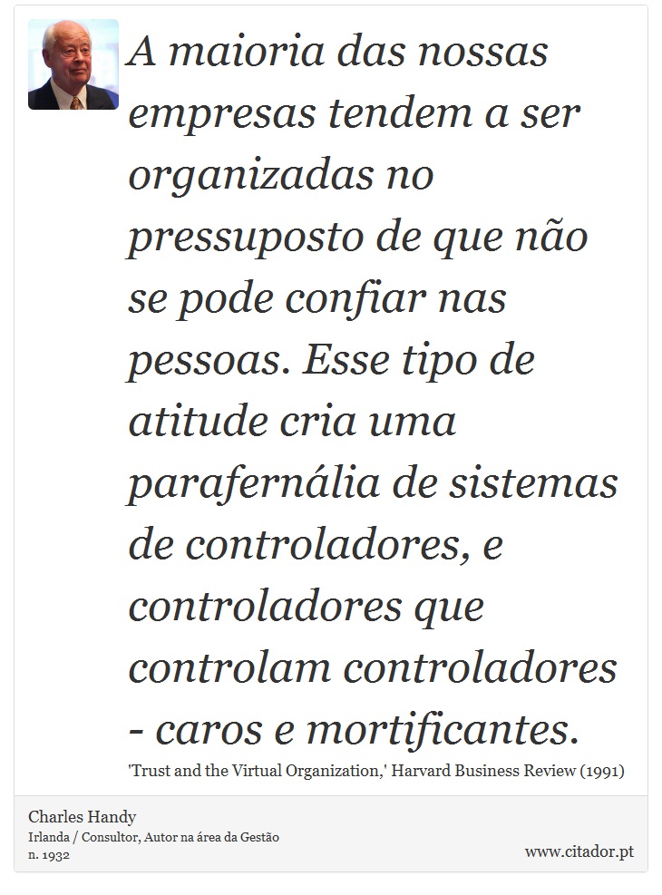 A maioria das nossas empresas tendem a ser organizadas no pressuposto de que no se pode confiar nas pessoas. Esse tipo de atitude cria uma parafernlia de sistemas de controladores, e controladores que controlam controladores - caros e mortificantes. - Charles Handy - Frases