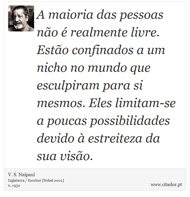 A maioria das pessoas não é realmente livre. Estão confinados a um nicho no mundo que esculpiram para si mesmos. Eles limitam-se a poucas possibilidades devido à estreiteza da sua visão. - V. S. Naipaul - Frases