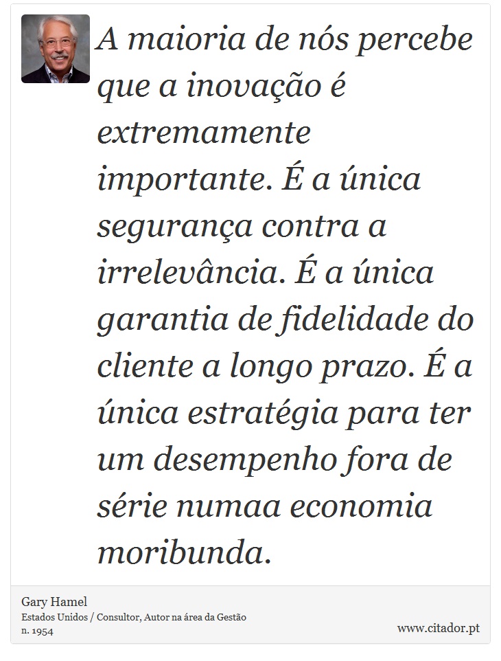 A maioria de nós percebe que a inovação é extremamente importante. É a única segurança contra a irrelevância. É a única garantia de fidelidade do cliente a longo prazo. É a única estratégia para ter um desempenho fora de série numaa economia moribunda. - Gary Hamel - Frases
