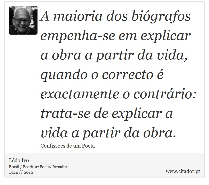 A maioria dos biógrafos empenha-se em explicar a obra a partir da vida, quando o correcto é exactamente o contrário: trata-se de explicar a vida a partir da obra. - Lêdo Ivo - Frases
