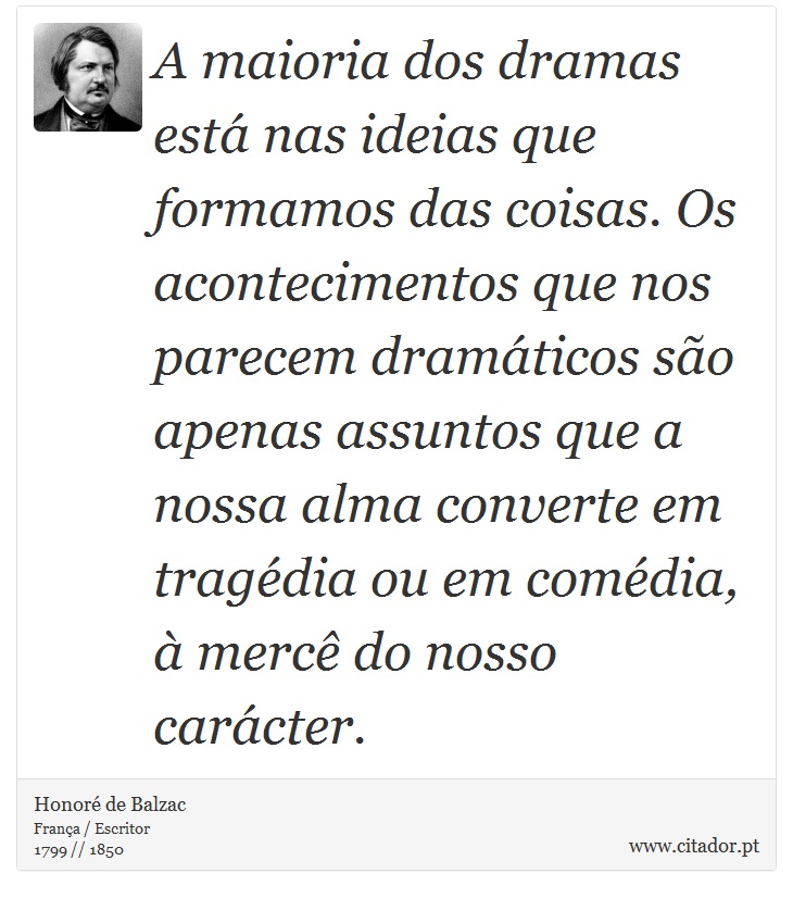 A maioria dos dramas está nas ideias que formamos das coisas. Os acontecimentos que nos parecem dramáticos são apenas assuntos que a nossa alma converte em tragédia ou em comédia, à mercê do nosso carácter. - Honoré de Balzac - Frases