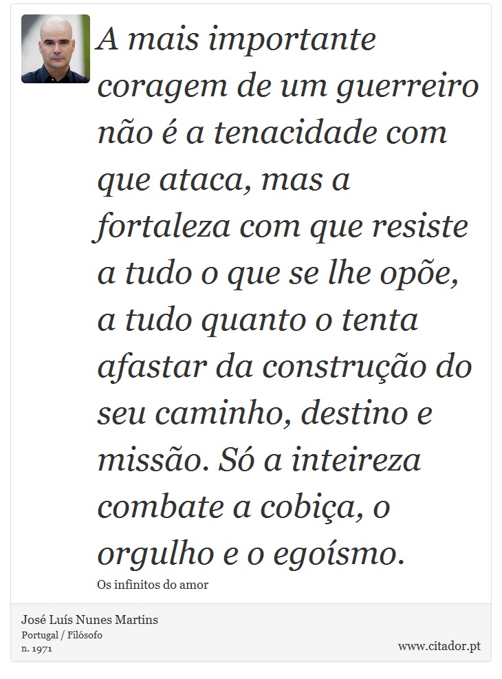 A mais importante coragem de um guerreiro não é a tenacidade com que ataca, mas a fortaleza com que resiste a tudo o que se lhe opõe, a tudo quanto o tenta afastar da construção do seu caminho, destino e missão. Só a inteireza combate a cobiça, o orgulho e o egoísmo. - José Luís Nunes Martins - Frases