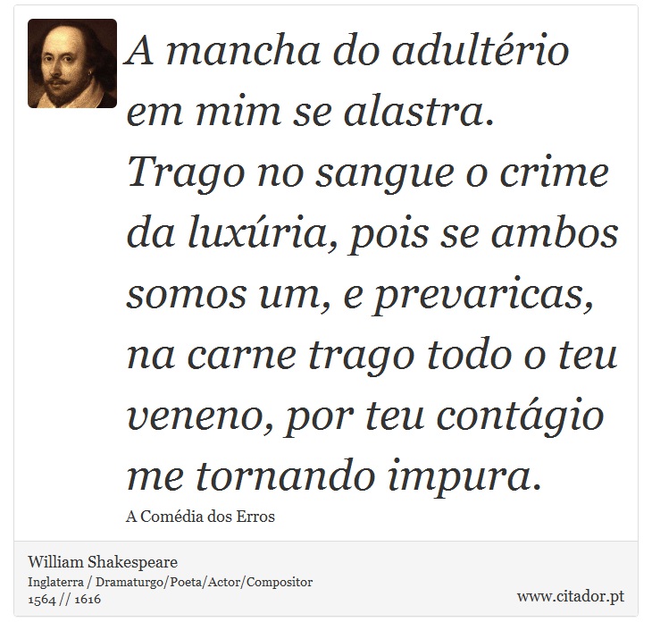 A mancha do adultério em mim se alastra. Trago no sangue o crime da luxúria, pois se ambos somos um, e prevaricas, na carne trago todo o teu veneno, por teu contágio me tornando impura. - William Shakespeare - Frases