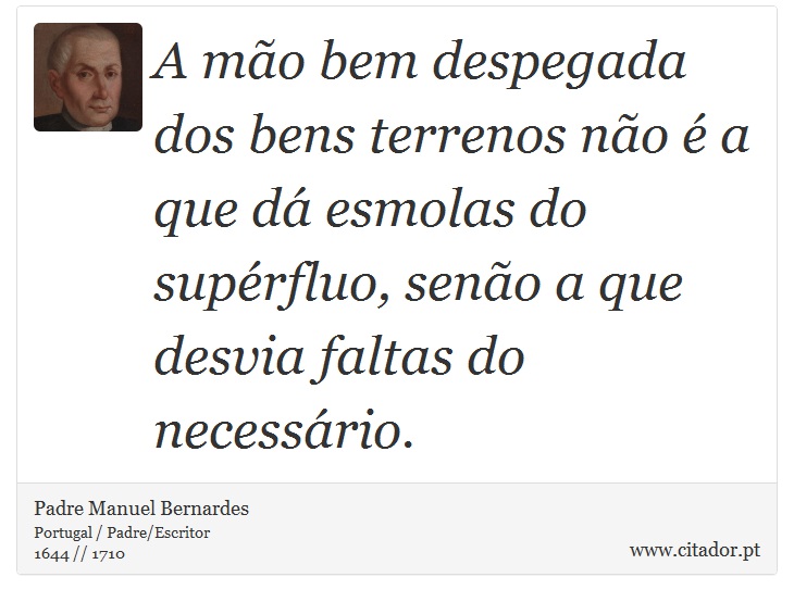 A mão bem despegada dos bens terrenos não é a que dá esmolas do supérfluo, senão a que desvia faltas do necessário. - Padre Manuel Bernardes - Frases
