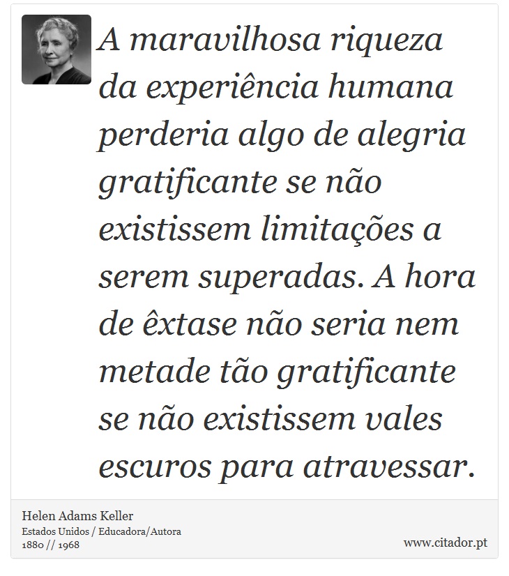A maravilhosa riqueza da experiência humana perderia algo de alegria gratificante se não existissem limitações a serem superadas. A hora de êxtase não seria nem metade tão gratificante se não existissem vales escuros para atravessar. - Helen Adams Keller - Frases