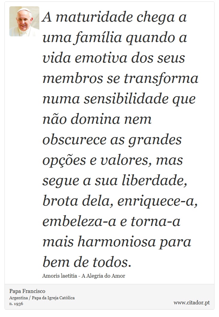 A maturidade chega a uma família quando a vida emotiva dos seus membros se transforma numa sensibilidade que não domina nem obscurece as grandes opções e valores, mas segue a sua liberdade, brota dela, enriquece-a, embeleza-a e torna-a mais harmoniosa para bem de todos. - Papa Francisco - Frases