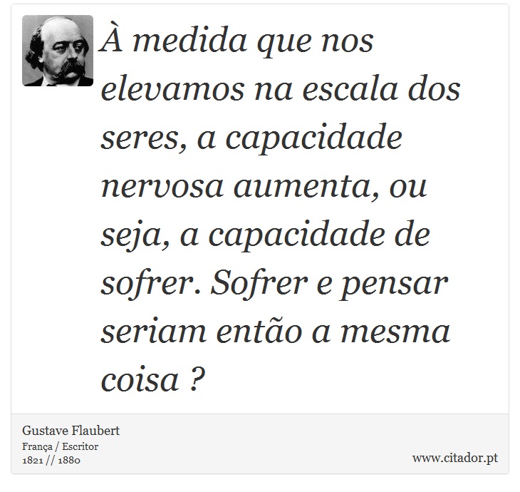 À medida que nos elevamos na escala dos seres, a capacidade nervosa aumenta, ou seja, a capacidade de sofrer. Sofrer e pensar seriam então a mesma coisa ? - Gustave Flaubert - Frases