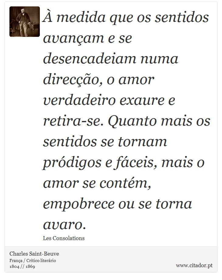 À medida que os sentidos avançam e se desencadeiam numa direcção, o amor verdadeiro exaure e retira-se. Quanto mais os sentidos se tornam pródigos e fáceis, mais o amor se contém, empobrece ou se torna avaro. - Charles Saint-Beuve - Frases