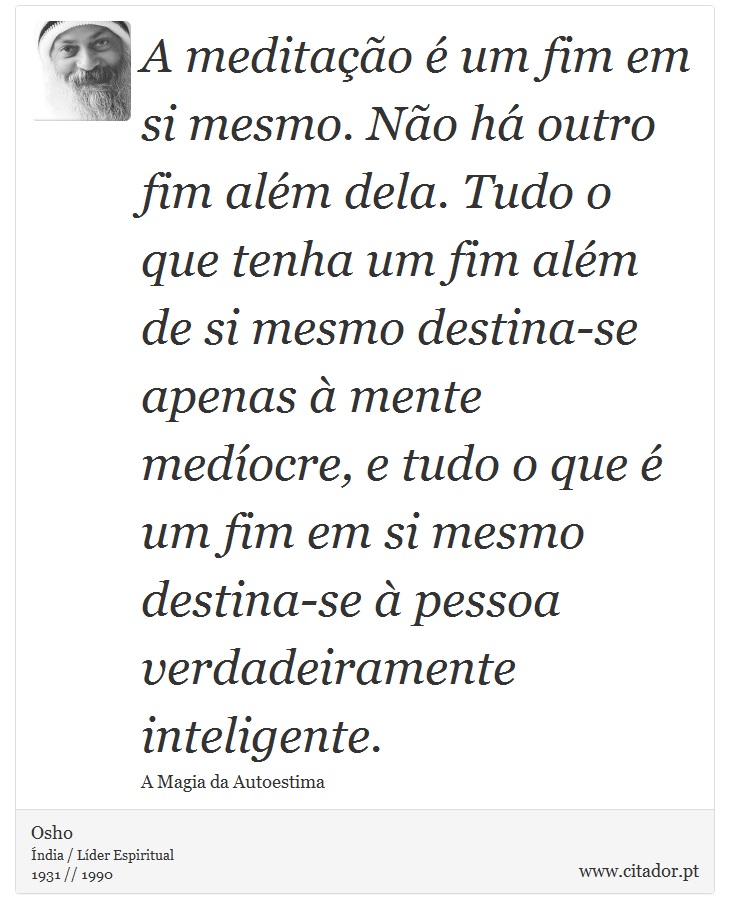 A meditação é um fim em si mesmo. Não há outro fim além dela. Tudo o que tenha um fim além de si mesmo destina-se apenas à mente medíocre, e tudo o que é um fim em si mesmo destina-se à pessoa verdadeiramente inteligente. - Osho - Frases