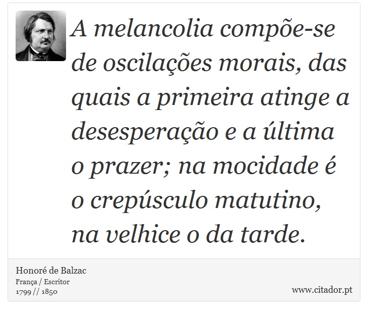 A melancolia compõe-se de oscilações morais, das quais a primeira atinge a desesperação e a última o prazer; na mocidade é o crepúsculo matutino, na velhice o da tarde. - Honoré de Balzac - Frases