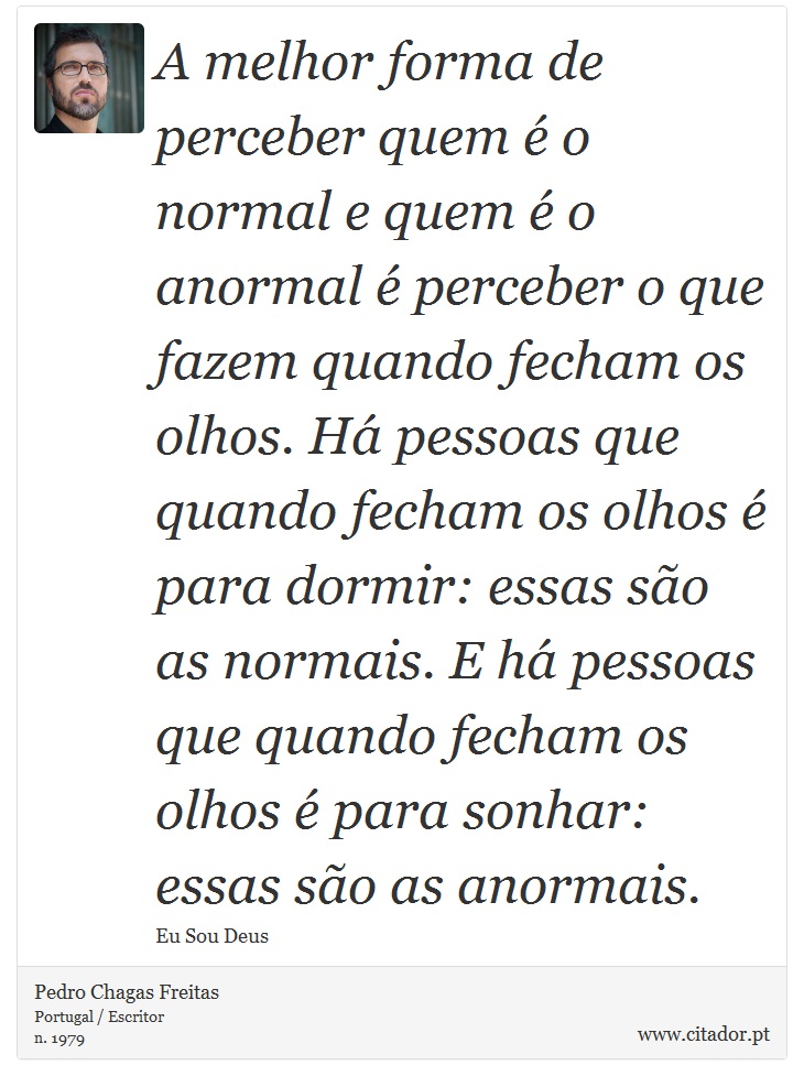 A melhor forma de perceber quem é o normal e quem é o anormal é perceber o que fazem quando fecham os olhos. Há pessoas que quando fecham os olhos é para dormir: essas são as normais. E há pessoas que quando fecham os olhos é para sonhar: essas são as anormais. - Pedro Chagas Freitas - Frases