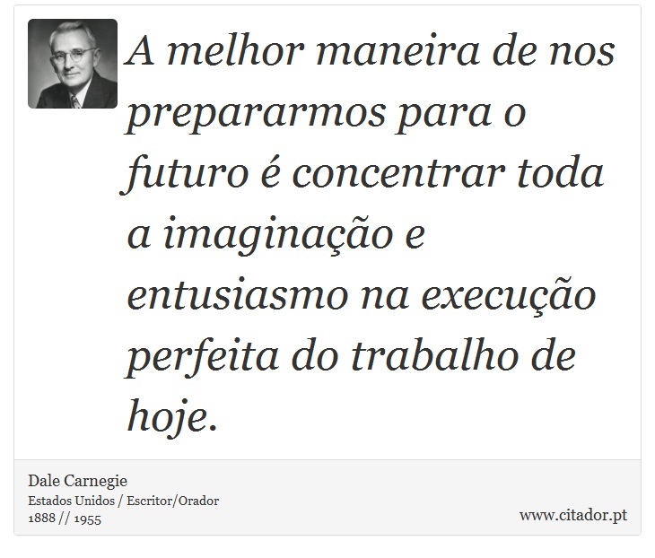 A melhor maneira de nos prepararmos para o futuro é concentrar toda a imaginação e entusiasmo na execução perfeita do trabalho de hoje. - Dale Carnegie - Frases
