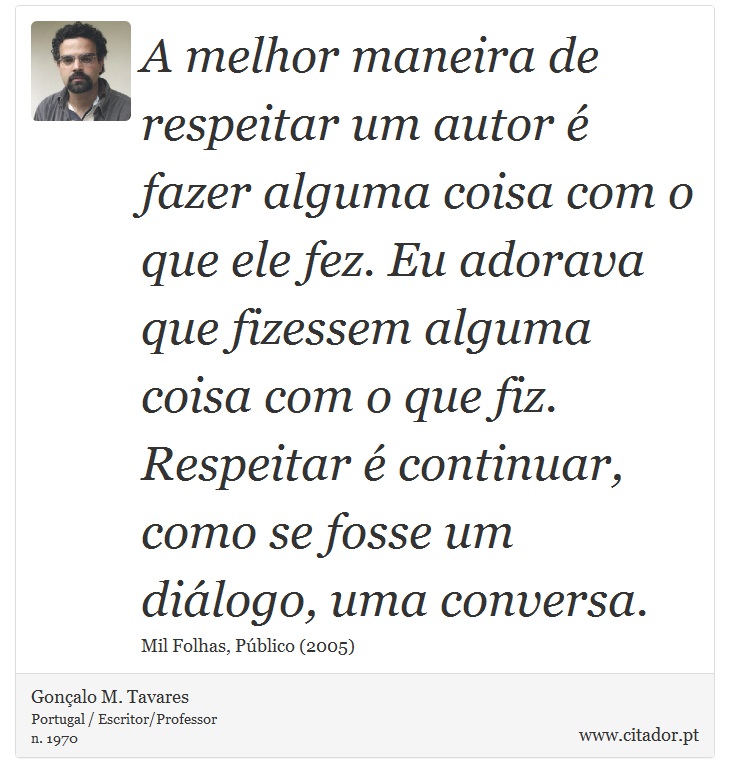 A melhor maneira de respeitar um autor é fazer alguma coisa com o que ele fez. Eu adorava que fizessem alguma coisa com o que fiz. Respeitar é continuar, como se fosse um diálogo, uma conversa. - Gonçalo M. Tavares - Frases