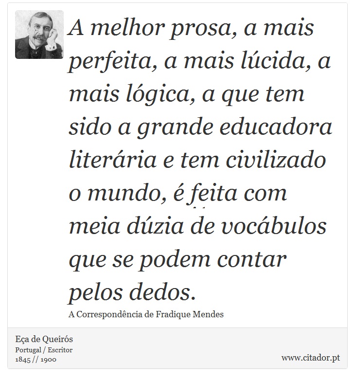 A melhor prosa, a mais perfeita, a mais lúcida, a mais lógica, a que tem sido a grande educadora literária e tem civilizado o mundo, é feita com meia dúzia de vocábulos que se podem contar pelos dedos. - Eça de Queirós - Frases