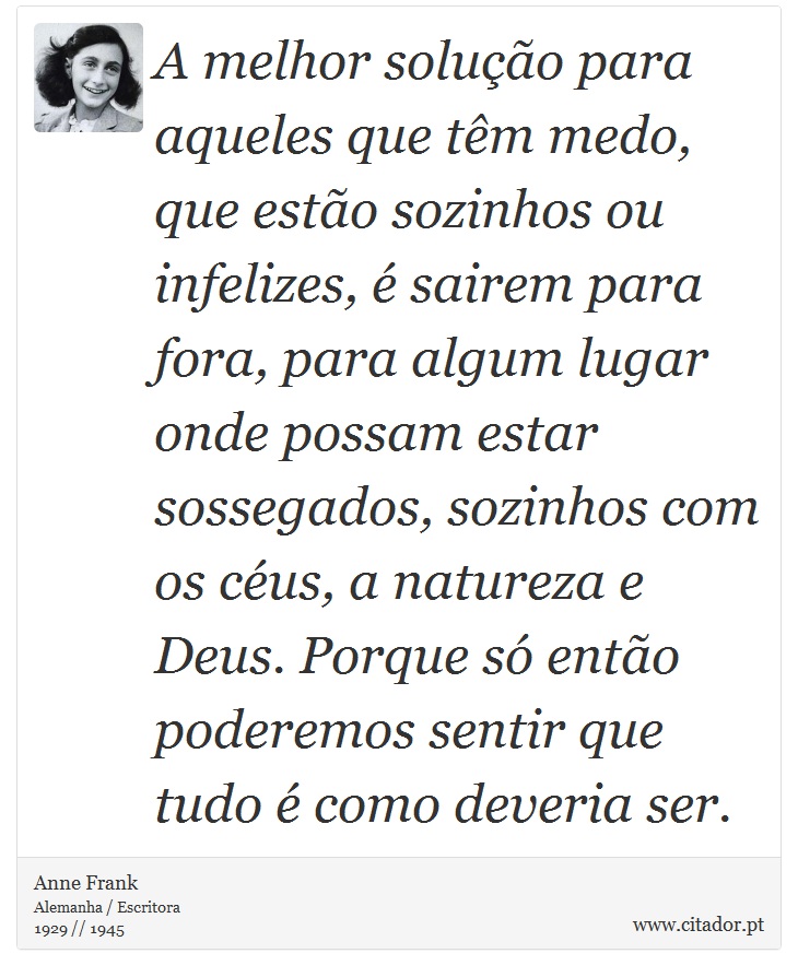 A melhor solução para aqueles que têm medo, que estão sozinhos ou infelizes, é sairem para fora, para algum lugar onde possam estar sossegados, sozinhos com os céus, a natureza e Deus. Porque só então poderemos sentir que tudo é como deveria ser. - Anne Frank - Frases