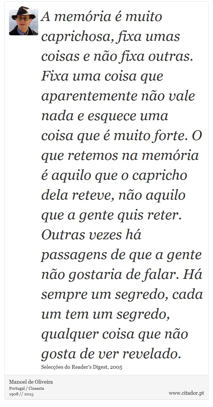 A memória é muito caprichosa, fixa umas coisas e não fixa outras. Fixa uma coisa que aparentemente não vale nada e esquece uma coisa que é muito forte. O que retemos na memória é aquilo que o capricho dela reteve, não aquilo que a gente quis reter. Outras vezes há passagens de que a gente não gostaria de falar. Há sempre um segredo, cada um tem um segredo, qualquer coisa que não gosta de ver revelado. - Manoel de Oliveira - Frases