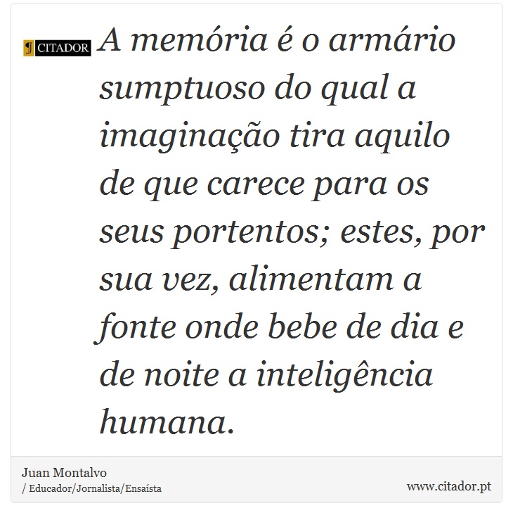 A memória é o armário sumptuoso do qual a imaginação tira aquilo de que carece para os seus portentos; estes, por sua vez, alimentam a fonte onde bebe de dia e de noite a inteligência humana. - Juan Montalvo - Frases