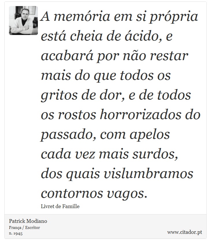 A memória em si própria está cheia de ácido, e acabará por não restar mais do que todos os gritos de dor, e de todos os rostos horrorizados do passado, com apelos cada vez mais surdos, dos quais vislumbramos contornos vagos. - Patrick Modiano - Frases