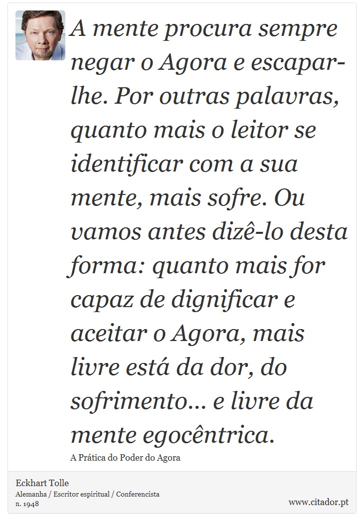 A mente procura sempre negar o Agora e escapar-lhe. Por outras palavras, quanto mais o leitor se identificar com a sua mente, mais sofre. Ou vamos antes dizê-lo desta forma: quanto mais for capaz de dignificar e aceitar o Agora, mais livre está da dor, do sofrimento... e livre da mente egocêntrica. - Eckhart Tolle - Frases