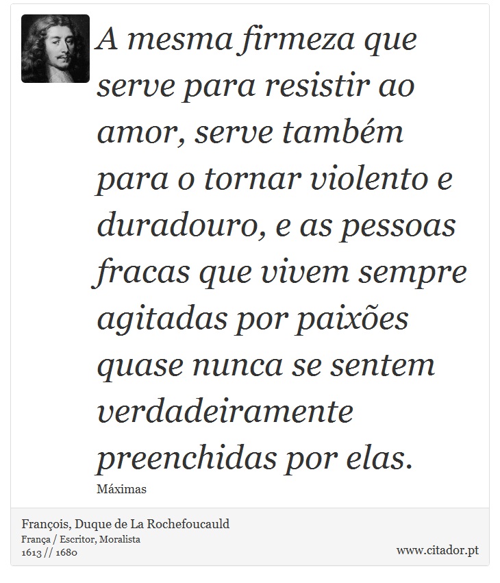 A mesma firmeza que serve para resistir ao amor, serve também para o tornar violento e duradouro, e as pessoas fracas que vivem sempre agitadas por paixões quase nunca se sentem verdadeiramente preenchidas por elas. - François, Duque de La Rochefoucauld - Frases