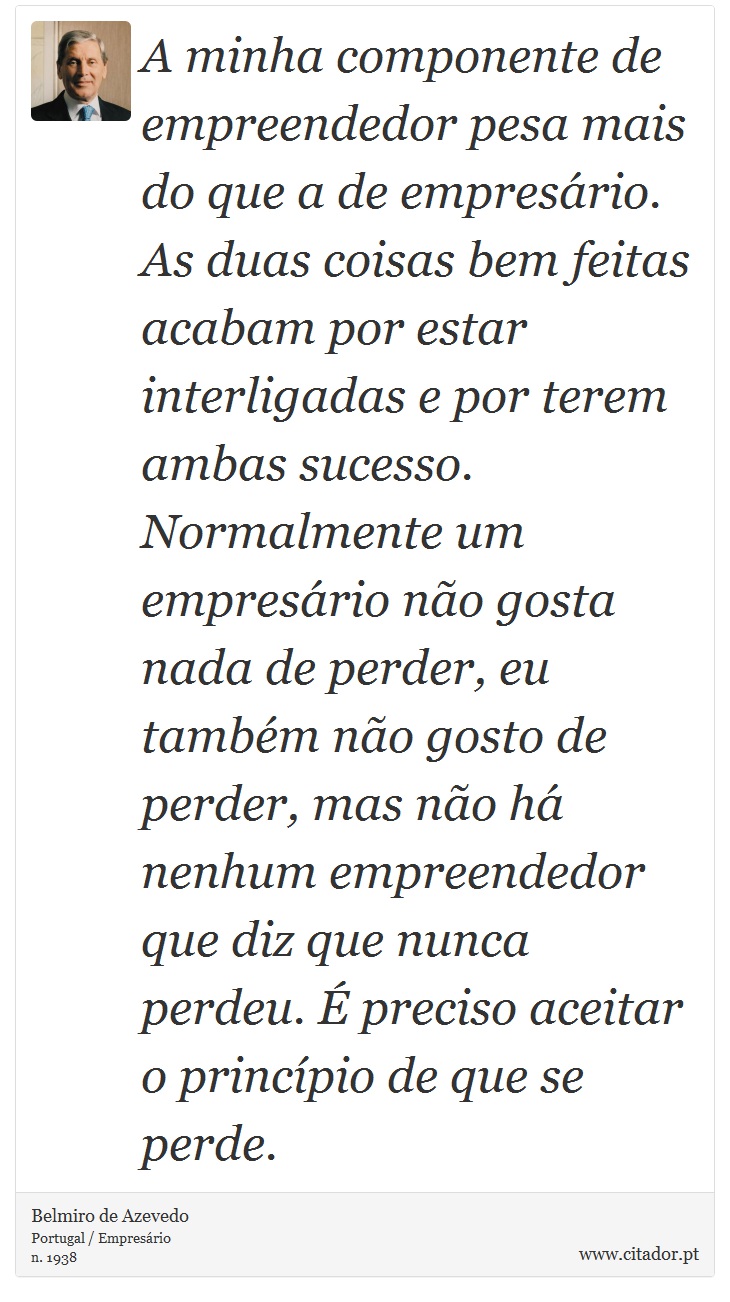 A minha componente de empreendedor pesa mais do que a de empresário. As duas coisas bem feitas acabam por estar interligadas e por terem ambas sucesso. Normalmente um empresário não gosta nada de perder, eu também não gosto de perder, mas não há nenhum empreendedor que diz que nunca perdeu. É preciso aceitar o princípio de que se perde. - Belmiro de Azevedo - Frases