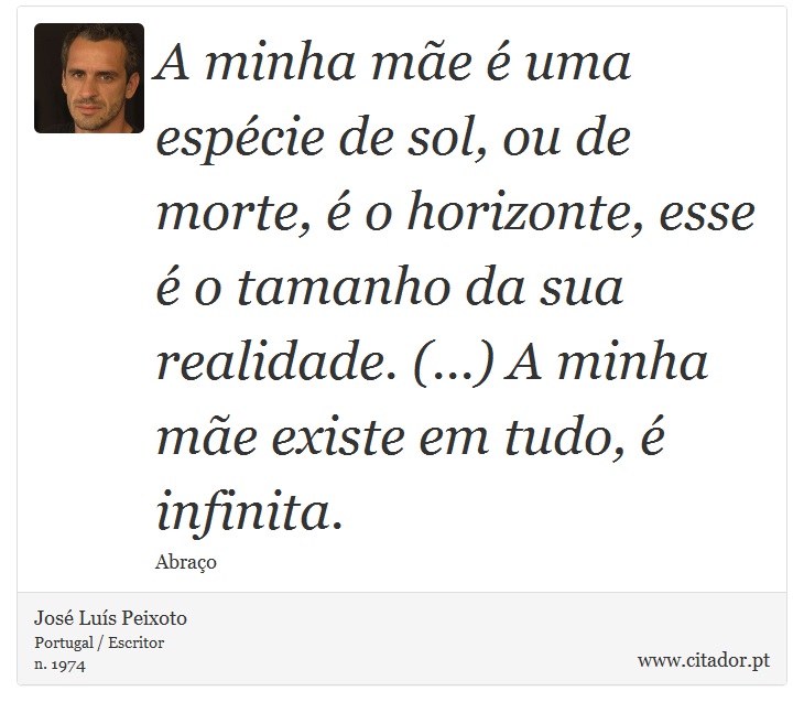 A minha mãe é uma espécie de sol, ou de morte, é o horizonte, esse é o tamanho da sua realidade. (...) A minha mãe existe em tudo, é infinita. - José Luís Peixoto - Frases