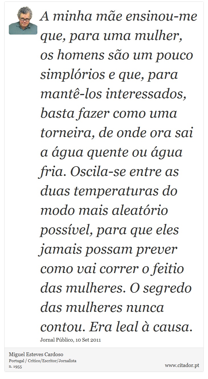 A minha mãe ensinou-me que, para uma mulher, os homens são um pouco simplórios e que, para mantê-los interessados, basta fazer como uma torneira, de onde ora sai a água quente ou água fria. Oscila-se entre as duas temperaturas do modo mais aleatório possível, para que eles jamais possam prever como vai correr o feitio das mulheres. O segredo das mulheres nunca contou. Era leal à causa. - Miguel Esteves Cardoso - Frases