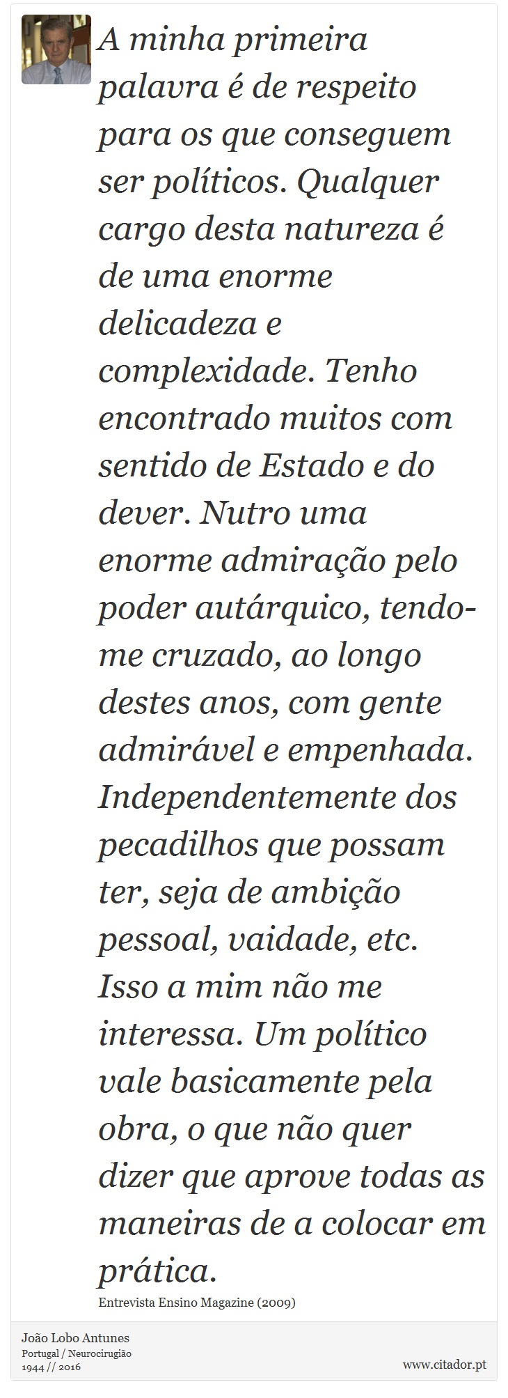 A minha primeira palavra é de respeito para os que conseguem ser políticos. Qualquer cargo desta natureza é de uma enorme delicadeza e complexidade. Tenho encontrado muitos com sentido de Estado e do dever. Nutro uma enorme admiração pelo poder autárquico, tendo-me cruzado, ao longo destes anos, com gente admirável e empenhada. Independentemente dos pecadilhos que possam ter, seja de ambição pessoal, vaidade, etc. Isso a mim não me interessa. Um político vale basicamente pela obra, o que não quer dizer que aprove todas as maneiras de a colocar em prática. - João Lobo Antunes - Frases