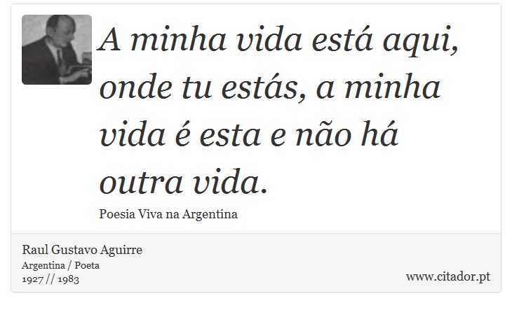 A minha vida está aqui, onde tu estás, a minha vida é esta e não há outra vida. - Raul Gustavo Aguirre - Frases