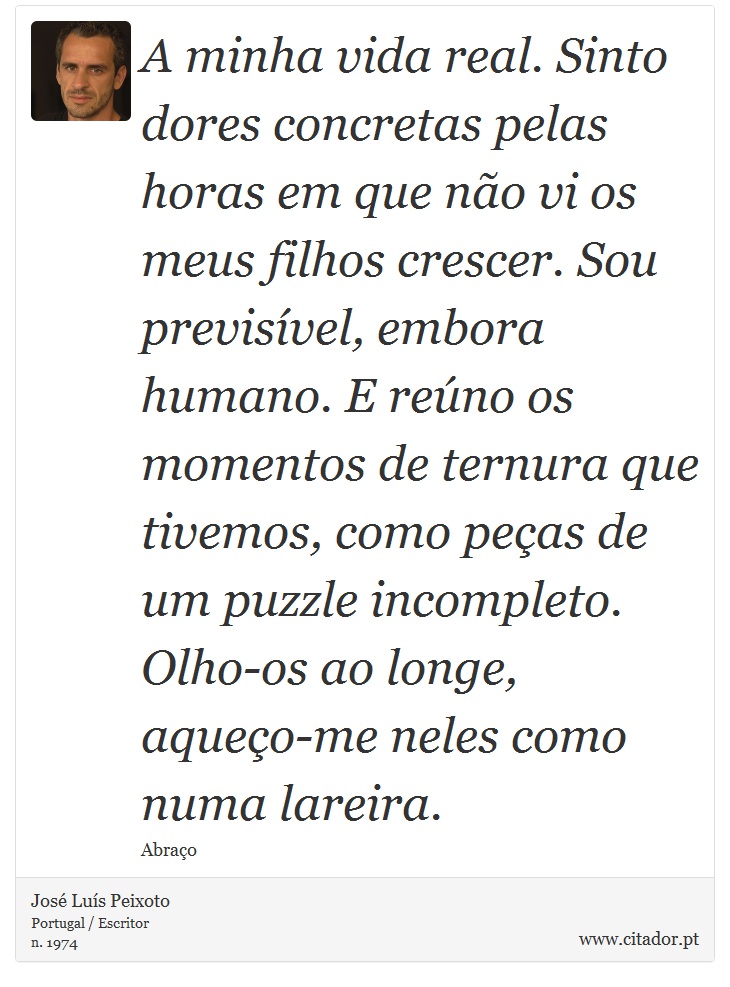 A minha vida real. Sinto dores concretas pelas horas em que não vi os meus filhos crescer. Sou previsível, embora humano. E reúno os momentos de ternura que tivemos, como peças de um puzzle incompleto. Olho-os ao longe, aqueço-me neles como numa lareira. - José Luís Peixoto - Frases