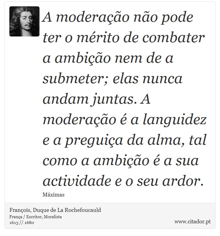 A moderação não pode ter o mérito de combater a ambição nem de a submeter; elas nunca andam juntas. A moderação é a languidez e a preguiça da alma, tal como a ambição é a sua actividade e o seu ardor. - François, Duque de La Rochefoucauld - Frases