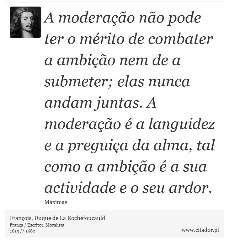 A moderao no pode ter o mrito de combater a ambio nem de a submeter; elas nunca andam juntas. A moderao  a languidez e a preguia da alma, tal como a ambio  a sua actividade e o seu ardor. - Franois, Duque de La Rochefoucauld - Frases