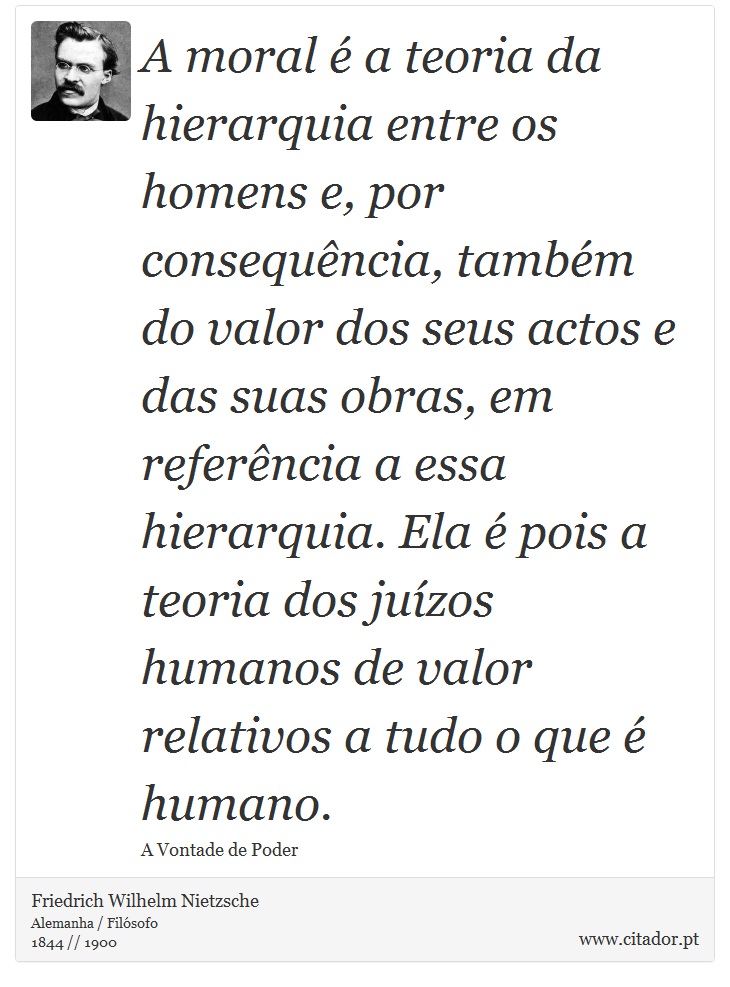 A moral é a teoria da hierarquia entre os homens e, por consequência, também do valor dos seus actos e das suas obras, em referência a essa hierarquia. Ela é pois a teoria dos juízos humanos de valor relativos a tudo o que é humano. - Friedrich Wilhelm Nietzsche - Frases