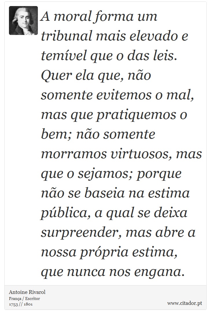 A moral forma um tribunal mais elevado e temível que o das leis. Quer ela que, não somente evitemos o mal, mas que pratiquemos o bem; não somente morramos virtuosos, mas que o sejamos; porque não se baseia na estima pública, a qual se deixa surpreender, mas abre a nossa própria estima, que nunca nos engana. - Antoine Rivarol - Frases