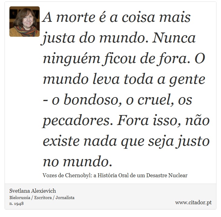 A morte é a coisa mais justa do mundo. Nunca ninguém ficou de fora. O mundo leva toda a gente - o bondoso, o cruel, os pecadores. Fora isso, não existe nada que seja justo no mundo. - Svetlana Alexievich - Frases
