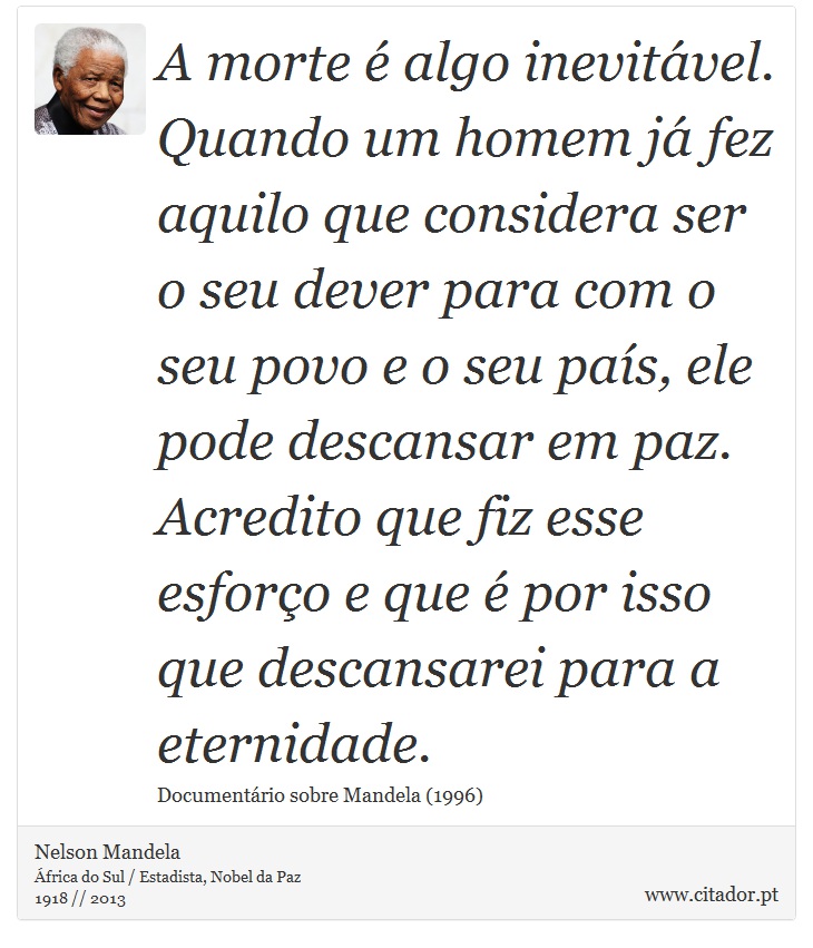A morte é algo inevitável. Quando um homem já fez aquilo que considera ser o seu dever para com o seu povo e o seu país, ele pode descansar em paz. Acredito que fiz esse esforço e que é por isso que descansarei para a eternidade. - Nelson Mandela - Frases